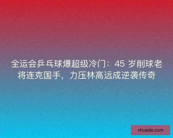 全运会乒乓球爆超级冷门：45 岁削球老将连克国手，力压林高远成逆袭传奇