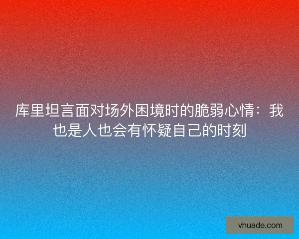 库里坦言面对场外困境时的脆弱心情：我也是人也会有怀疑自己的时刻