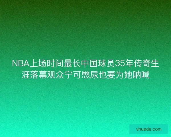 NBA上场时间最长中国球员35年传奇生涯落幕观众宁可憋尿也要为她呐喊