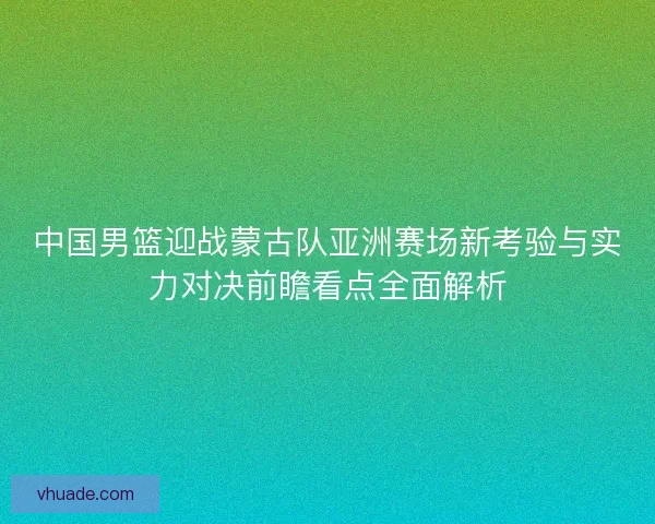中国男篮迎战蒙古队亚洲赛场新考验与实力对决前瞻看点全面解析