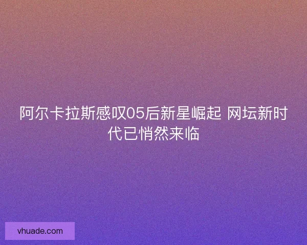 阿尔卡拉斯感叹05后新星崛起 网坛新时代已悄然来临
