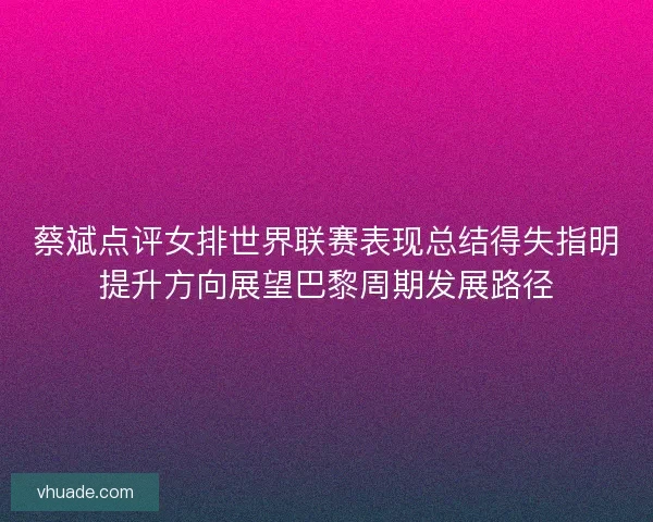 蔡斌点评女排世界联赛表现总结得失指明提升方向展望巴黎周期发展路径