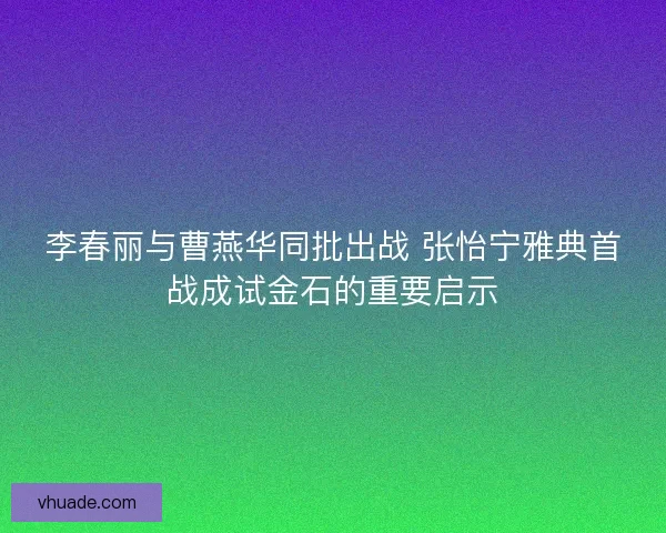 李春丽与曹燕华同批出战 张怡宁雅典首战成试金石的重要启示