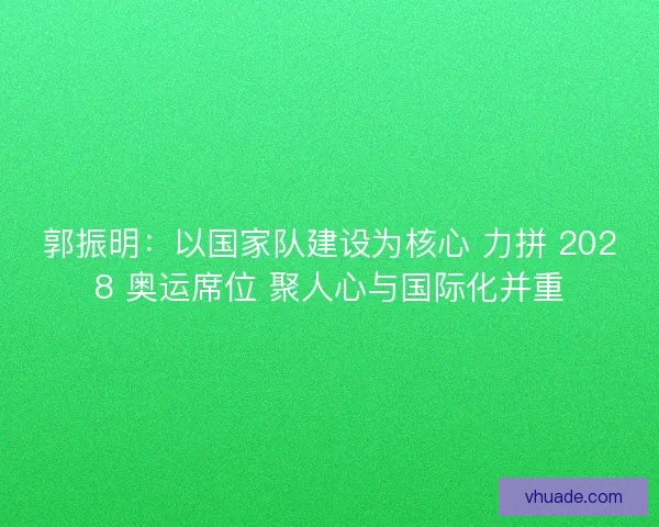 郭振明：以国家队建设为核心 力拼 2028 奥运席位 聚人心与国际化并重