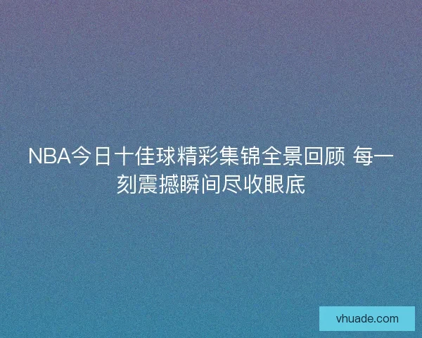 NBA今日十佳球精彩集锦全景回顾 每一刻震撼瞬间尽收眼底