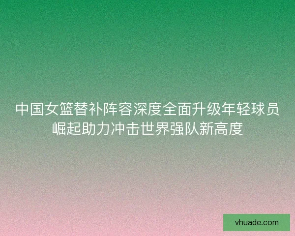中国女篮替补阵容深度全面升级年轻球员崛起助力冲击世界强队新高度